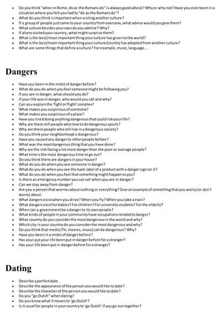  Do youthink"wheninRome,doas the Romansdo" isalwaysgoodadvice?Whyor why not?Have you everbeenina
situationwhere youfeltyouhadto"do as the Romansdo"?
 What do youthinkisimportantwhenvisitinganotherculture?
 If a groupof people justcame toyour countryfromoverseas,whatadvice wouldyougive them?
 What culture besidesyourowndoyouadmire? Why?
 If aliensvisitedyourcountry,whatmightsurprise them?
 What isthe best/mostimportantthingyourculture hasgiventothe world?
 What isthe best/mostimportantthingyourculture/countryhasadoptedfromanotherculture?
 What are some thingsthatdefine aculture? Forexample,music,language,...
Dangers
 Have you beeninthe midstof dangerbefore?
 What do youdo whenyoufeel someonemightbe followingyou?
 If you are indanger,whatshouldyoudo?
 If your life wasindanger,whowouldyoucall and why?
 Can youexplainthe 'fightorflight'complex?
 What makesyoususpiciousof someone?
 What makesyoususpiciousof aplace?
 Have you trieddoinganythingdangerousthatcouldriskyourlife?
 Why are there still people wholovetododangeroussports?
 Why are there people whostill live inadangeroussociety?
 Do youthinkyour neighborhoodisdangerous?
 Have you causedany dangerto otherpeople before?
 What was the mostdangerousthingthatyou have done?
 Why are the richfacinga lotmore dangerthan the poor or average people?
 What time isthe most dangeroustime togo out?
 Do youthinkthere are dangersinyourhouse?
 What do youdo whenyousee someone indanger?
 What do youdo whenyousee the back label of a productwitha dangersignon it?
 What do youdo whenyoufeel thatsomethingmighthappentoyou?
 Is there anemergencynumberyoucancall whenyouare in danger?
 Can we stay awayfrom danger?
 Are you a personthatworriesaboutnothingor everything?Give anexampleof somethingthatyouworry(or don't
worry) about.
 What dangersexistwhenyoudrive?Whenyoufly?Whenyoutake atrain?
 What dangersexistforbabies?Forchildren?Foruniversitystudents? Forthe elderly?
 Whencan a governmentbe adangerto itsownpeople?
 What kindsof people inyourcommunityhave occupationsrelatedtodanger?
 What countrydo you considerthe mostdangerousinthe worldandwhy?
 Whichcity inyour countrydo youconsiderthe mostdangerousandwhy?
 Do youthinkthat media(TV,movies,music) canbe dangerous? Why?
 Have you beenina midstof dangerbefore?
 Has your putyour life beenputindangerbefore forastranger?
 Has your life beenputindangerbefore forastranger?
Dating
 Describe aperfectdate.
 Describe the appearance of the personyouwouldlike todate?
 Describe the characterof the personyouwouldlike todate?
 Do you"go Dutch" whendating?
 Do youknowwhat itmeansto 'go Dutch'?
 Is itusual for people inyourcountryto 'go Dutch' if yougo out together?
 