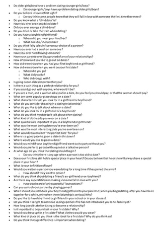  Do oldergirls/boyshave aproblemdating youngergirls/boys?
o Do youngergirls/boyshave aproblemdatingoldergirls/boys?
 Do youbelieve inlove atfirstsight?
o Do youthinksome people knowthattheywill fall inlovewithsomeone the firsttime theymeet?
 Do youknowwhat a 'blinddate'is?
 Have you everbeenona blinddate?
 Didyou everarrange a blinddate?
 Do youdrive or take the trainwhendating?
 Do youhave a boyfriend/girlfriend?
o Where didyoumeetyourhim/her?
o What doeshe/she looklike?
 Do youthinkfairytalesinfluence our choice of a partner?
 Have you everhada crushon someone?
 Have you everhatedlovingsomeone?
 Have your parentseverdisapprovedof anyof your relationships?
 How oftenwouldyoulike togoout ondates?
 How oldwere youwhenyouhadyour firstboyfriendorgirlfriend?
 How oldwere youwhenyouwentonyour firstdate?
o Where didyougo?
o What didyou do?
o Who didyougo with?
 Is goingouton datesimportantforyou?
 Is there a suchthingas a perfectrelationshipforyou?
 If you couldgo out withanyone,whowoulditbe?
 If you are a man,and a womanasksyoufor a date,do you feel youshouldpay,orthatthe womanshouldpay?
 What are some popularplacestogo on a date?
 What characteristicsdoyoulookfor ina girlfriendorboyfriend?
 What do youconsidercheatingina datingrelationship?
 What do youlike totalkabout whenona date?
 What do youlookfor ina girlfriendora boyfriend?
 What do youthinkmostpeople talkaboutwhendating?
 What kindof clothesdoyou wearon a date?
 What qualitiesare importanttoyouina boyfriendorgirlfriend?
 What was the mostboringdate you've everbeenon?
 What was the mostinterestingdate you've everbeenon?
 What wouldyouconsider"the perfectdate"foryou?
 Where isa goodpace to goon a date inthistown?
 Where wouldyoulike togoon a date?
 Wouldyoumindif your boyfriend/girlfriendwentouttopartywithoutyou?
 Wouldyoupreferto go outwitha quietor a talkative person?
 At whatage do youthinkthatdatingshouldbegin?
o Do youthinkthere isany age whenapersonistoo oldto date?
 Doesyour firstlove still holdaspecial place inyourheart?Doyou believe thathe orshe will alwayshave aspecial
place inyour heart?
 What isyour definitionof love?
 Wouldyouwaiton a personyouwere datingfora longtime if theyjoinedthe army?
o How aboutif theywentto prison?
 What do youthinkaboutdatinga friend'sex-girlfriendorex-boyfriend?
 Are there any superstitionsonmakingsomeone fall inlovewith you?
o Have you heardof anysuccessful "love potions?"
 Can youcontrol your partnerby playinggames?
 Whenshouldyouintroduce yourboyfriend/girlfriendtoyourparents?(whenyoubegindating,afteryouhave been
togetherfora while,onlywhenthe relationshipisserious) Why?
 Do youlike tohave boy friendorgirl friendinyourschool or inyour classes?
 Do youthinkit isright to continue seeingapersonif he hasnot introducedyoutohisfamilyyet?
 How longdoesittake for datingto become a relationship?
 Is itimportantto be punctual inyour firstdate? Why?
 Wouldyoudressup for a firstdate?What clotheswouldyouwear?
 What kindof place do youthinkis the ideal fora firstdate?Why doyou thinkso?
 Do youthinkthat age difference isimportantwhendating?
 