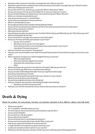  Wouldyoudate someone mucholderoryoungerthanyou? Why or whynot?
 Wouldyourparentshave a problemif youmarriedsomeonemucholderoryoungerthanyou?Wouldit make a
difference if thatpersonwere rich?
 Do youlike toflirt?If so, whatdo youusuallydo? Where?Withwhom?Why?
 Do youeversetyour friendsuponblinddates?If so,have you hadmuch success?
 Do youthinkblinddatesare a good wayto meetsomeone special? Whyorwhynot?
 What isan intimate relationshipforyou?
 How doyou knowyouare ina relationship?
 Do youhave any expectationsforyourpartner?
 What isa perfectdate foryou?
 Do youngergirls/boyshave aproblemdatingoldergirls/boys?
 Do youthinksome people knowthattheywill fall inlovewithsomeone the firsttime theymeet?
 Where didyoumeetyourhim/her?
 What doeshe/she looklike?
 How oldwere youwhenyouwentonyour firstdate?Where didyougo?Whatdid youdo? Whodidyou go with?
 What kindof boy/girl doyoulike?
 Do youthinkthere isany age whenapersonistoo oldto date?
 Doesyour firstlove still holdaspecial place inyourheart?
o Are you still incontact?
o Wouldyoulike tosee yourfirstlove again?
o Do youbelieve thathe orshe will alwayshave aspecial place inyourheart?
o How aboutif theywentto prison?
 Have you heardof anysuccessful "love potions?"
 Have you everreturnedagiftto your boyfriendorgirlfriendandlaterfindoutthathe has givenittohis/hernew
mate?
 Whenshouldyouintroduce yourboyfriend/girlfriendtoyourparents?
o Whenyoubegindating.
o Afteryouhave beentogetherfora while.
o Onlywhenthe relationshipisserious?
o Why?
 What kindof place do youthinkis the ideal fora firstdate? Why doyou thinkso?
 Do youthinkthat age difference isimportantwhendating?
 Do youconsiderwithholdinginformationfromyoursignificantotherlying?
 Shouldyousleepwithyourfriends?
 Do youlike tohave boyfriendorgirlfriendinyourschool orin yourclasses?
 What do youthinkaboutinternetdating?
 Do youknowanybodywhodoesinternetdating?
 Have you heardof anysuccessful relationshipsthroughinternetdating?
o Wouldyouconsidertryingityourself?
 Have you evermetthe man/womanof yourdreamswhenyouwere onvacation?
Death & Dying
Maybe too sensitive for some groups, but many are extremely interested in how different cultures deal with death.
 What causesdeath?
 Are "LivingWills"available where youlive?
 Are there special ritesorceremoniesperformedwhenapersondies?
 Are you afraidof death?
 Do youbelieve inlife afterdeath?
 Do youoftenthinkof death?
 Do youthinkthat there isanythingworthdying for?
 Do youwant to knowthe date of yourdeath? Why or whynot?
 How doyou cope withthe deathof someone special?
 Is organ donationortransplantsanoptionwhere youlive?
 Is physicianassistedsuicideanoptioninyourcountry?
 Wouldyouconsiderphysicianassistedsuicide if youwere sufferingapainful dyingexperience?
 