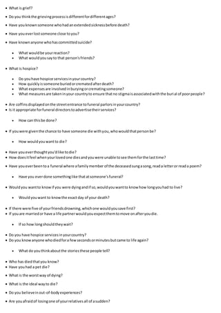  What is grief?
 Do you thinkthe grievingprocessisdifferentfordifferentages?
 Have you knownsomeone whohadanextendedsicknessbefore death?
 Have youeverlostsomeone close toyou?
 Have knownanyone whohascommittedsuicide?
 What wouldbe yourreaction?
 What wouldyousayto that person'sfriends?
 What is hospice?
 Do youhave hospice servicesinyourcountry?
 How quicklyissomeone buriedorcrematedafterdeath?
 What expensesare involvedinburyingorcrematingsomeone?
 What measuresare takeninyour countryto ensure thatno stigmaisassociatedwiththe burial of poorpeople?
 Are coffinsdisplayedonthe streetentrance tofuneral parlorsinyourcountry?
 Is it appropriate forfuneral directorstoadvertisetheirservices?
 How can thisbe done?
 If youwere giventhe chance to have someone die withyou,whowouldthatpersonbe?
 How wouldyouwantto die?
 Have youeverthoughtyou'dlike todie?
 How doesitfeel whenyourlovedone diesandyouwere unable tosee themforthe lasttime?
 Have youeverbeentoa funeral where afamilymember of the deceasedsungasong,reada letteror reada poem?
 Have you everdone somethinglike thatatsomeone'sfuneral?
 Wouldyou wantto knowif you were dyingandif so,wouldyouwantto know how longyouhad to live?
 Wouldyouwant to knowthe exact day of your death?
 If there were five of yourfriendsdrowning,whichone wouldyousave first?
 If youare marriedor have a life partnerwouldyouexpectthemtomove onafteryoudie.
 If so how longshouldtheywait?
 Do you have hospice servicesinyourcountry?
 Do you knowanyone whodiedfora fewsecondsorminutesbutcame to life again?
 What do youthinkaboutthe storiesthese people tell?
 Who has diedthatyou know?
 Have youhad a pet die?
 What is the worstway of dying?
 What is the ideal wayto die?
 Do you believeinout-of-bodyexperiences?
 Are youafraidof losingone of yourrelativesall of asudden?
 