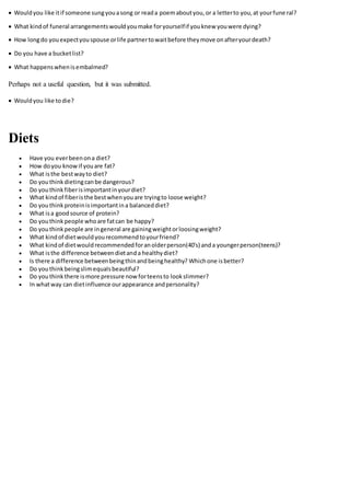  Wouldyou like itif someone sungyouasong or reada poemaboutyou,or a letterto you,at yourfune ral?
 What kindof funeral arrangementswouldyoumake foryourselfif youknew youwere dying?
 How longdo youexpectyouspouse orlife partnertowaitbefore theymove onafteryourdeath?
 Do you have a bucketlist?
 What happenswhenisembalmed?
Perhaps not a useful question, but it was submitted.
 Wouldyou like todie?
Diets
 Have you everbeenona diet?
 How doyou knowif youare fat?
 What isthe bestwayto diet?
 Do youthinkdietingcanbe dangerous?
 Do youthinkfiberisimportantinyourdiet?
 What kindof fiberisthe bestwhenyouare tryingto loose weight?
 Do youthinkproteinisimportantina balanceddiet?
 What isa goodsource of protein?
 Do youthinkpeople whoare fatcan be happy?
 Do youthinkpeople are ingeneral are gainingweightorloosingweight?
 What kindof dietwouldyourecommendtoyourfriend?
 What kindof dietwouldrecommendedforanolderperson(40's) anda youngerperson(teens)?
 What isthe difference betweendietanda healthydiet?
 Is there a difference betweenbeingthinandbeinghealthy? Whichone isbetter?
 Do youthinkbeingslimequalsbeautiful?
 Do youthinkthere ismore pressure nowforteensto lookslimmer?
 In whatway can dietinfluence ourappearance andpersonality?
 