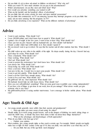  Do you think it's ok to show ads aimed at children on television? Why/ why not?
 When you watch TV, how much attention do you pay to the advertisements?
 Which advertisements do you like most and which least? Why?
 How would you advertise something you wanted to sell?
 What are the harmful and the beneficial effects of advertising?
 Do you think that ads create a desire for more and more material possessions?
 Do you think that commercials on TV are annoying because they interrupt programs or do you think that
many ads are more amusing that the programs on TV?
 Do you think advertising is too expensive? What are the different methods of advertising?
Advice
 I want to quit smoking. What should I do?
 I won 100,000 dollars and I don't know how to spend it. What should I do?
 I gained a lot of weight in last few years. I want to lose at least 10kg. What should I do?
 I have just lost my job. I haven't told my husband/wife yet. How should I tell him/her?
 I found a wallet which had 2,000 dollars in it. How should I spend it?
 My son doesn't want to go to school. He says that his teacher and all other students hate him. What should I
do?
 My child wakes up very often in the middle of the night. He sleeps usually during the day. I haven't had any
good sleep for weeks. What should I do?
 I have a headache. What should I do?
 I hate working. What should I do?
 I feel sad. What should I do?
 I want to protect the environment but I don't know how. What should I do?
 I am always late. What should I do?
 I keep losing my credit card. What should I do?
 I have a red nose. What should I do?
 I am new in this city. I would love to meet some people. What should I do?
 I want to get rich quickly. What should I do?
 I need a car but I don't have enough money. What should I do?
 I want to be a cool man. What should I do?
 My girlfriend left me. I feel depressed. What should I do?
 My husband doesn't help me with house chores. What should I do?
 Have you ever self-published something? What are some good ways to publish your writing independently?
 If you have a lot of things to get done in one week, how do you manage? What advice would you give
someone who is very busy?
 My girlfriend/boyfriend is seeing another man/woman. I saw a message in his/her mobile phone. What should
I do?
Age: Youth & Old Age
 Are young people generally more selfish than their parents and grandparents?
o Does age make you more aware of and caring for others?
 Should adults try to teach young people lessons, such as the dangers of drinking too much, taking drugs or
catch the AIDS virus, or should they leave them alone to find out about these things themselves?
o What are the advantages and disadvantages of both approaches?
 What do you think is the best age to be?
o Explain your opinion.
 Most countries give young people rights as they reach a certain age. For example, British people can legally
make love or fight for their country at the age of 16; they can drink, vote and drive a car when they are 18.
o Do you think that any of the age limits need changing?
 