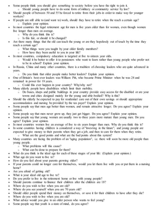  Some people think you should give something to society before you have the right to join it.
o Should young people have to do some form of military or community service by law?
 Should people of between 50 and 55 be forced to retire from their jobs in order to make way for younger
workers?
 If people are still able to (and want to) work, should they have to retire when the reach a certain age?
o Explain your opinion.
 In most countries the legal retirement age for men is five years older than for women, even though women
live longer than men on average.
o Why do you think this is?
o Is this fair, or should it be changed?
 Are there many things that the old can teach the young or are they hopelessly out of touch by the time they
reach a certain age?
o What things were you taught by your older family members?
o How have they been useful to you in your life?
 In most countries, compulsory education is targeted at five to sixteen year olds.
o Would it be better to offer it to pensioners who want to learn rather than young people who prefer not
to be in school? Explain your opinion.
 In Russia, China and many other countries, there is a tradition of choosing leaders who are quite advanced in
years.
o Do you think that older people make better leaders? Explain your opinion.
 One of Britain's best-ever leaders was William Pitt, who became Prime Minister when he was 24 and
remained in power for 18 years.
o Could this ever happen in your country? Why/why not?
 Many elderly people have disabilities which limit their mobility.
o Do buses, shops and public buildings in your country provide easy access for the disabled or are your
towns and cities designed mainly for the young and able-bodied? Why is this?
 Should the elderly be expected to pay for residential care out of their own savings or should appropriate
accommodation and nursing be provided by the tax payer? Explain your opinion.
 Some people say that men age better than women, and remain attractive longer. Do you agree? Explain your
opinion.
 Some people say that men never grow up, they just get bigger. Do you agree? Explain your opinion.
 Some people say that young women are usually two to three years more mature than young men. Do you
agree? Explain your opinion.
 In most countries women live an average of five to six years longer than men. Why do you think this is?
 In some countries having children is considered a way of "investing in the future", and young people are
expected to give money to their parents when they get a job, and then to care for them when they retire.
o What are the good points and what are the bad points about this system?
 Many countries are facing the problem of an "aging population", i.e. there will soon be more old people than
young people.
o What problems will this cause?
o What can be done to prepare for them?
 What do you think is the ideal age for each of these stages of your life: (Explain your opinion.)
 What age do you want to live to?
 How do you feel about your parents growing older?
 If your parents could no longer care for themselves, would you let them live with you or put them in a nursing
home?
 Are you afraid of getting old?
 What is your ideal old age to live to?
 Do you prefer to live in the retirement home or live with young people?
 Should parents continue to finance their children after the children are 18?
 Where do you wish to live when you are old?
 Where do you see yourself when you are 70 years old?
 Should older people spend their money on themselves, or save it for their children to have after they die?
 Where do you wish to live when you are old?
 What advice would you give to an older person who wants to feel young?
 Some people say that youth is a state of mind, do you agree?
 