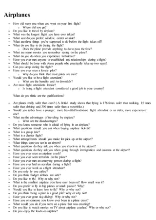 Airplanes
 How old were you when you went on your first flight?
o Where did you go?
 Do you like to travel by airplane?
 What was the longest flight you have ever taken?
 What seat do you prefer: window, center or aisle?
 What are three things you're supposed to do before the flight takes off?
 What do you like to do during the flight?
o Does the plane provide anything to do to pass the time?
 What are some movies you remember seeing on the plane?
 What do you do when you experience turbulence?
 Have you ever met anyone or established any relationships during a flight?
 What should be done with obese people who practically take up two seats?
 Can you sleep during the flight?
 Have you ever seen a female pilot?
o Why do you think that most pilots are men?
 Would you like to be a flight attendant?
o What are the benefits and /or downfalls?
 Are most flight attendants female?
o Is being a flight attendant considered a good job in your country?
What do you think are the qualifications?
 Are planes really safer than cars? ( A British study shows that flying is 176 times safer than walking, 15 times
safer than driving and 300 times safer than a motorbike.)
 Would you rather have a younger, more beautiful/handsome flight attendant or an older, more experienced
one?
 What are the advantages of traveling by airplane?
o What are the disadvantages?
 Do you know someone who is afraid of flying in an airplane?
 What questions should you ask when buying airplane tickets?
 What is a group rate?
 What is a charter flight?
 What arrangements should you make for pick-up at the airport?
 What things can you see in an airport?
 What questions do they ask you when you check-in at the airport?
 What questions do they ask you when going through immigration and customs at the airport?
 Have you ever seen an airplane crash?
 Have you ever seen terrorists on the plane?
 Have you ever met an annoying person during a flight?
 Have you ever had an accident during a flight?
 Have you ever work as a flight attendant?
 Do you only fly one airline?
 Do you think budget airlines are safe?
 Do you like to fly? Why or why not?
 What is the smallest airplane you have ever been on? How small was it?
 Do you prefer to fly in big planes or small planes? Why?
 Would you like to learn how to fly? Why or why not?
 Do you think being a pilot is a good job? Why or why not?
 Have you ever gone sky-diving? Why or why not?
 Have you or someone you know ever been in a plane crash?
 What would you do if you were on a plane that was crashing?
 Do you like to watch movies or TV about airplane crashes? Why or why not?
 Do you enjoy the foods on airplane?
 