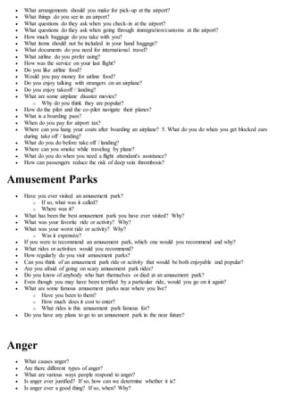  What arrangements should you make for pick-up at the airport?
 What things do you see in an airport?
 What questions do they ask when you check-in at the airport?
 What questions do they ask when going through immigration/customs at the airport?
 How much baggage do you take with you?
 What items should not be included in your hand baggage?
 What documents do you need for international travel?
 What airline do you prefer using?
 How was the service on your last flight?
 Do you like airline food?
 Would you pay money for airline food?
 Do you enjoy talking with strangers on an airplane?
 Do you enjoy takeoff / landing?
 What are some airplane disaster movies?
o Why do you think they are popular?
 How do the pilot and the co-pilot navigate their planes?
 What is a boarding pass?
 When do you pay for airport tax?
 Where can you hang your coats after boarding an airplane? 5. What do you do when you get blocked ears
during take off / landing?
 What do you do before take off / landing?
 Where can you smoke while traveling by plane?
 What do you do when you need a flight attendant's assistance?
 How can passengers reduce the risk of deep vein thrombosis?
Amusement Parks
 Have you ever visited an amusement park?
o If so, what was it called?
o Where was it?
 What has been the best amusement park you have ever visited? Why?
 What was your favorite ride or activity? Why?
 What was your worst ride or activity? Why?
o Was it expensive?
 If you were to recommend an amusement park, which one would you recommend and why?
 What rides or activities would you recommend?
 How regularly do you visit amusement parks?
 Can you think of an amusement park ride or activity that would be both enjoyable and popular?
 Are you afraid of going on scary amusement park rides?
 Do you know of anybody who hurt themselves or died at an amusement park?
 Even though you may have been terrified by a particular ride, would you go on it again?
 What are some famous amusement parks near where you live?
o Have you been to them?
o How much does it cost to enter?
o What rides is this amusement park famous for?
 Do you have any plans to go to an amusement park in the near future?
Anger
 What causes anger?
 Are there different types of anger?
 What are various ways people respond to anger?
 Is anger ever justified? If so, how can we determine whether it is?
 Is anger ever a good thing? If so, when? Why?
 