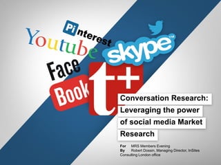 Conversation Research:

Leveraging the power
of social media Market
Research
For MRS Members Evening
By
Robert Dossin, Managing Director, InSites
Consulting London office

 