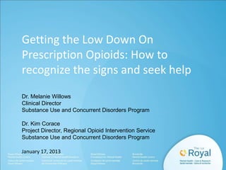 Getting the Low Down On
Prescription Opioids: How to
recognize the signs and seek help
Dr. Melanie Willows
Clinical Director
Substance Use and Concurrent Disorders Program

Dr. Kim Corace
Project Director, Regional Opioid Intervention Service
Substance Use and Concurrent Disorders Program
January 17, 2013

 