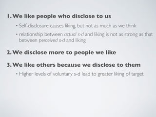1.We like people who disclose to us
• Self-disclosure causes liking, but not as much as we think
• relationship between actual s-d and liking is not as strong as that
between perceived s-d and liking
2.We disclose more to people we like
3.We like others because we disclose to them
• Higher levels of voluntary s-d lead to greater liking of target
 