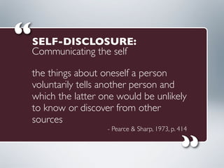 the things about oneself a person
voluntarily tells another person and
which the latter one would be unlikely
to know or discover from other
sources
- Pearce & Sharp, 1973, p. 414
“
“
SELF-DISCLOSURE:
Communicating the self
 
