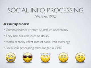 SOCIAL INFO. PROCESSING
• Communicators attempt to reduce uncertainty
• They use available cues to do so
• Media capacity affect rate of social info exchange
• Social info processing takes longer in CMC
Walther, 1992
Assumptions:
 
