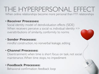 THE HYPERPERSONAL EFFECT
• Receiver Processes:
Social identity model of deindividuation effects (SIDE)
When receivers perceive a social vs. individual identity =>
overattributions of similarity, conformity to norms
• Sender Processes:
mindful construction, no nonverbal leakage, editing
• Channel Processes:
Disentrainment: when time is short focus on task, not social
maintenance.When time stops, no impediment
• Feedback Processes:
Behavioral confirmation: feedback loop
When online relationships become more personal than FTF relationships
 