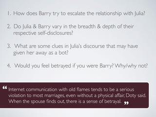 1. How does Barry try to escalate the relationship with Julia?
2. Do Julia & Barry vary in the breadth & depth of their
respective self-disclosures?
3. What are some clues in Julia’s discourse that may have
given her away as a bot?
4. Would you feel betrayed if you were Barry? Why/why not?
Internet communication with old flames tends to be a serious
violation to most marriages, even without a physical affair, Doty said.
When the spouse finds out, there is a sense of betrayal.
“
“
 