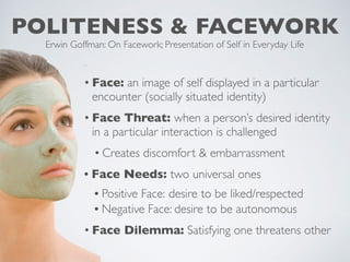 POLITENESS & FACEWORK
Erwin Goffman: On Facework; Presentation of Self in Everyday Life
• Face: an image of self displayed in a particular
encounter (socially situated identity)
• Face Threat: when a person’s desired identity
in a particular interaction is challenged
• Creates discomfort & embarrassment
• Face Needs: two universal ones
• Positive Face: desire to be liked/respected
• Negative Face: desire to be autonomous
• Face Dilemma: Satisfying one threatens other
 
