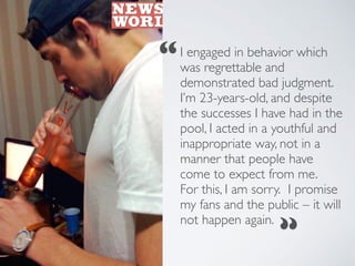 I engaged in behavior which
was regrettable and
demonstrated bad judgment.
I’m 23-years-old, and despite
the successes I have had in the
pool, I acted in a youthful and
inappropriate way, not in a
manner that people have
come to expect from me.
For this, I am sorry. I promise
my fans and the public – it will
not happen again.
“
“
 