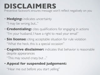 DISCLAIMERS
• Hedging: indicates uncertainty
“I may be wrong, but...”
• Credentialing: cites qualifications for engaging in actions
“I’m your husband, I have a right to read your email”
• Sin license: citing acceptable situation for rule violation
“What the heck, this is a special occasion”
• Cognitive disclaimer: indicates that behavior is reasonable
despite appearances
“This may sound crazy, but ...”
• Appeal for suspended judgement:
“Hear me out before you start yelling”
Preventive facework: ensures message won’t reflect negatively on you
 