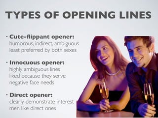 • Cute-flippant opener:
humorous, indirect, ambiguous
least preferred by both sexes
• Innocuous opener:
highly ambiguous lines
liked because they serve
negative face needs
• Direct opener:
clearly demonstrate interest
men like direct ones
TYPES OF OPENING LINES
 