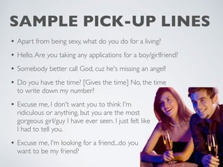 SAMPLE PICK-UP LINES
• Apart from being sexy, what do you do for a living?
• Hello.Are you taking any applications for a boy/girlfriend?
• Somebody better call God, cuz he's missing an angel!
• Do you have the time? [Gives the time] No, the time
to write down my number?
• Excuse me, I don't want you to think I'm
ridiculous or anything, but you are the most
gorgeous girl/guy I have ever seen. I just felt like
I had to tell you.
• Excuse me, I'm looking for a friend...do you
want to be my friend?
 