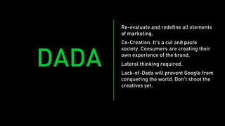Re-evaluate and redefine all elements
       of marketing.
       Co-Creation. It’s a cut and paste
       society. Consumers are creating their


DADA   own experience of the brand.
       Lateral thinking required.
       Lack-of-Dada will prevent Google from
       conquering the world. Don’t shoot the
       creatives yet.