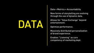 Data = Metrics = Accountability
       New forms of storytelling are evolving
       through the use of dynamic data.
       Allows for “Value Exchange” beyond


DATA   entertainment.
       Optimize performance.
       Massively distributed personalization
       of brand experience.
       Enables “Listening” as core
       competency of marketing dept.