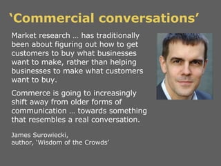 ‘ Commercial conversations’ Market research … has traditionally been about figuring out how to get customers to buy what b...