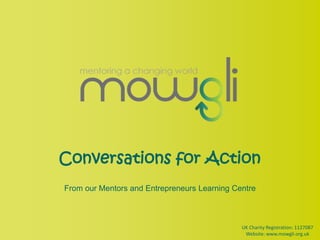 Conversations for Action From our Mentors and Entrepreneurs Learning Centre UK Charity Registration: 1127087 Website: www.mowgli.org.uk 