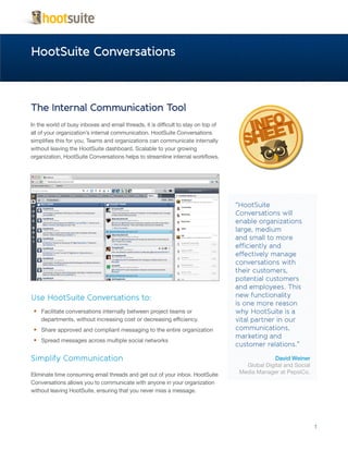 HootSuite Conversations



The Internal Communication Tool
In the world of busy inboxes and email threads, it is difficult to stay on top of
all of your organization’s internal communication. HootSuite Conversations
simplifies this for you. Teams and organizations can communicate internally
without leaving the HootSuite dashboard. Scalable to your growing
organization, HootSuite Conversations helps to streamline internal workflows.




                                                                                    “HootSuite
                                                                                    Conversations will
                                                                                    enable organizations
                                                                                    large, medium
                                                                                    and small to more
                                                                                    efficiently and
                                                                                    effectively manage
                                                                                    conversations with
                                                                                    their customers,
                                                                                    potential customers
                                                                                    and employees. This
Use HootSuite Conversations to:                                                     new functionality
                                                                                    is one more reason
 •	 Facilitate conversations internally between project teams or                    why HootSuite is a
    departments, without increasing cost or decreasing efficiency.                  vital partner in our
 •	 Share approved and compliant messaging to the entire organization               communications,
                                                                                    marketing and
 •	 Spread messages across multiple social networks
                                                                                    customer relations.”

Simplify Communication                                                                            David Weiner
                                                                                       Global Digital and Social
Eliminate time consuming email threads and get out of your inbox. HootSuite          Media Manager at PepsiCo.
Conversations allows you to communicate with anyone in your organization
without leaving HootSuite, ensuring that you never miss a message.




                                                                                                                   1
 