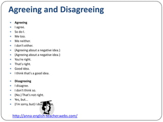 Agreeing and DisagreeingAgreeingI agree.So do I.Me too.Me neither.I don't either.(Agreeing about a negative idea.)(Agreeing about a negative idea.)You're right.That's right.Good idea.I think that's a good idea.DisagreeingI disagree.I don't think so.(No.) That's not right.Yes, but...(I'm sorry, but) I don't agree.
