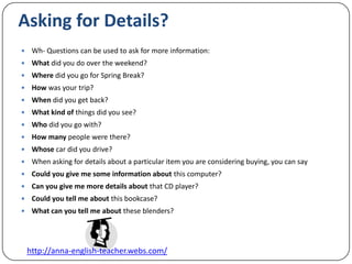 Asking for Details? Wh- Questions can be used to ask for more information:What did you do over the weekend?Where did you go for Spring Break?How was your trip?When did you get back?What kind of things did you see?Who did you go with?How many people were there?Whose car did you drive?When asking for details about a particular item you are considering buying, you can sayCould you give me some information about this computer?Can you give me more details about that CD player?Could you tell me about this bookcase?What can you tell me about these blenders?