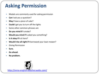 Asking PermissionModals are commonly used for asking permissionCan I ask you a question?May I have a piece of cake?Could I get you to turn off the lightsSome other common phrases areDo you mind if I smoke?Would you mind if I asked you something?Is it okay if I sit here?Would it be all right if I borrowed your lawn mower?Giving PermissionSure.Go ahead.No problem.