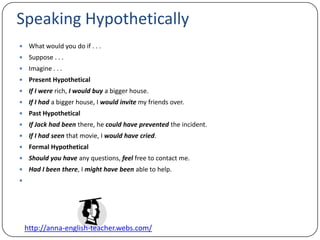 Speaking Hypothetically What would you do if . . .Suppose . . .Imagine . . .Present HypotheticalIf I were rich, I would buy a bigger house.If I had a bigger house, I would invite my friends over.Past HypotheticalIf Jack had been there, he could have prevented the incident.If I had seen that movie, I would have cried.Formal HypotheticalShould you have any questions, feel free to contact me.Had I been there, I might have been able to help.