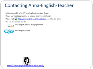 Contacting Anna-English-Teacher I offer reasonable priced Private English Lessons via Skype .Please feel free to contact me to arrange for a free trial lesson.Please visit  http://anna-english-teacher.webs.com and fill in the form. You can also contact me via 		anna.english.teacher.2010@gmail.comanna-english-teacher