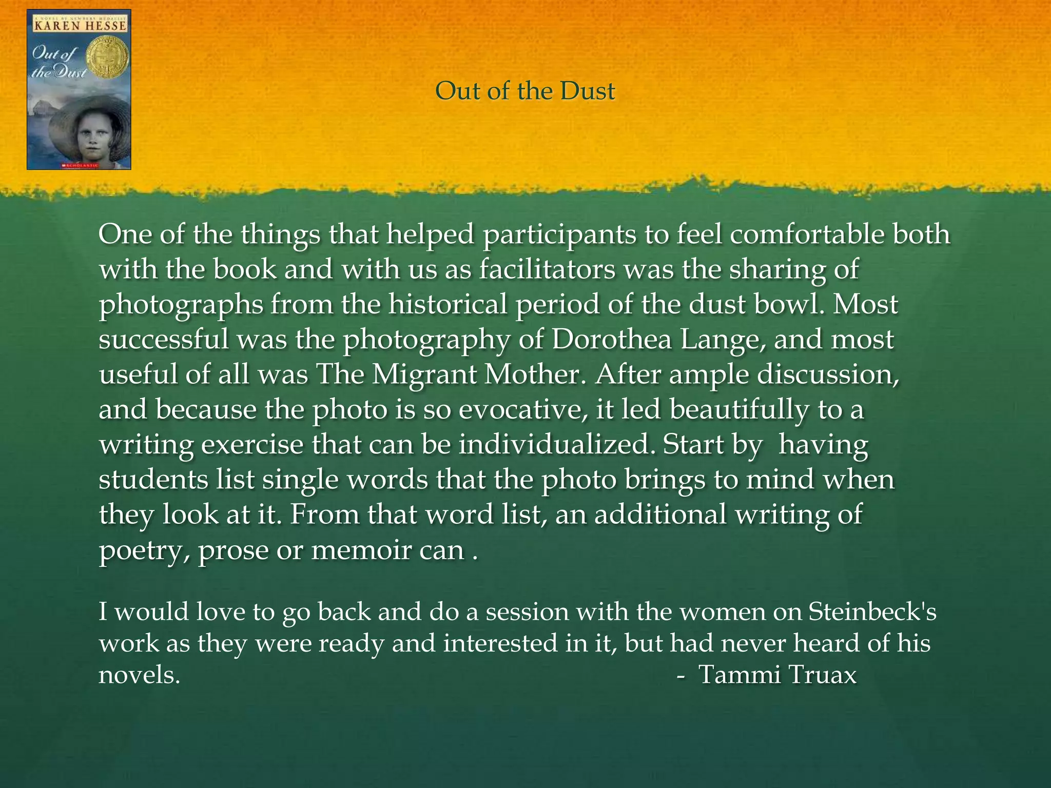 Out of the Dust




One of the things that helped participants to feel comfortable both
with the book and with us as facilitators was the sharing of
photographs from the historical period of the dust bowl. Most
successful was the photography of Dorothea Lange, and most
useful of all was The Migrant Mother. After ample discussion,
and because the photo is so evocative, it led beautifully to a
writing exercise that can be individualized. Start by having
students list single words that the photo brings to mind when
they look at it. From that word list, an additional writing of
poetry, prose or memoir can . 

I would love to go back and do a session with the women on Steinbeck's
work as they were ready and interested in it, but had never heard of his
novels.                                           - Tammi Truax
 
