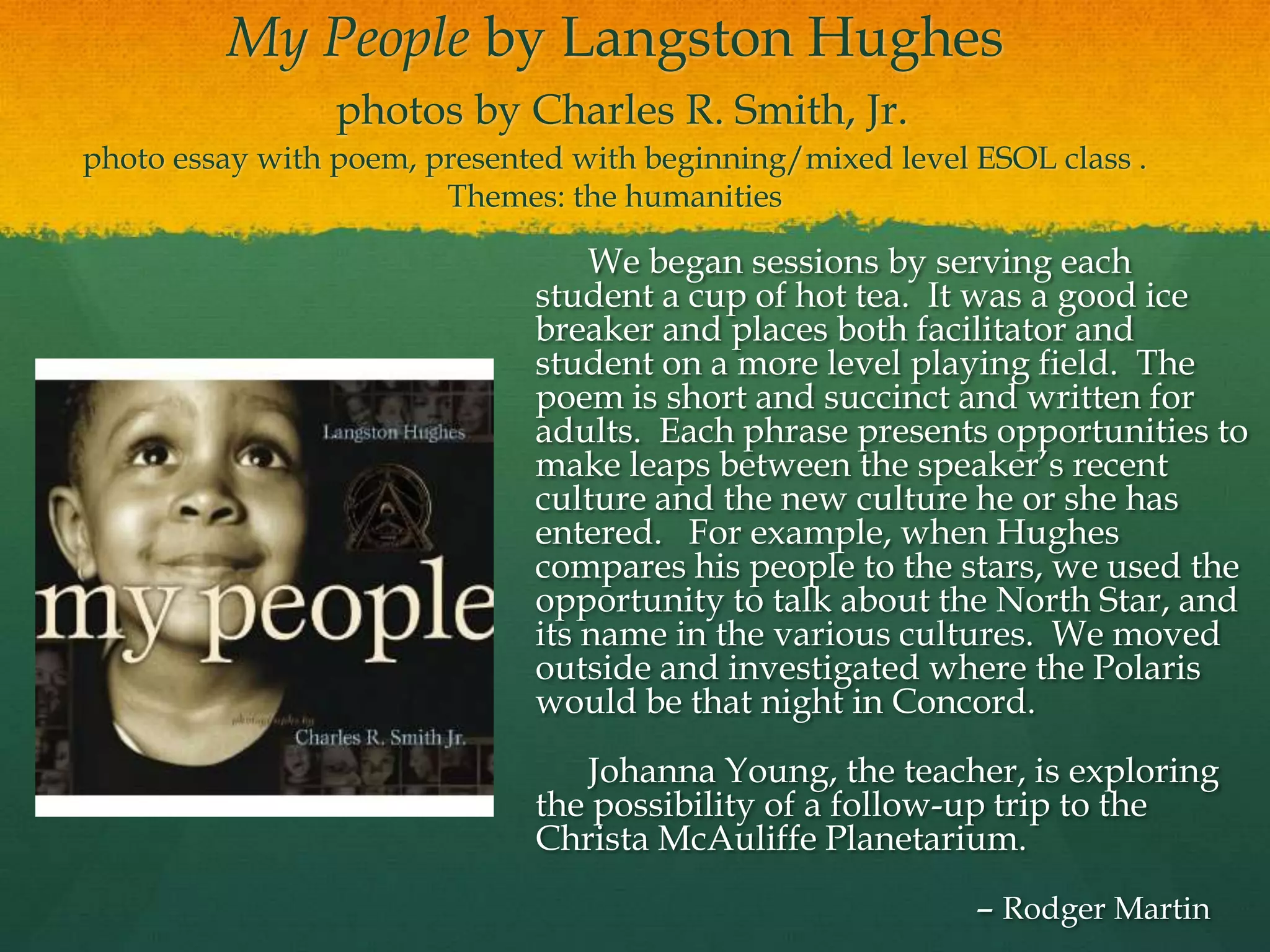 My People by Langston Hughes
                 photos by Charles R. Smith, Jr.
photo essay with poem, presented with beginning/mixed level ESOL class .
                        Themes: the humanities

                                  We began sessions by serving each
                              student a cup of hot tea. It was a good ice
                              breaker and places both facilitator and
                              student on a more level playing field. The
                              poem is short and succinct and written for
                              adults. Each phrase presents opportunities to
                              make leaps between the speaker‟s recent
                              culture and the new culture he or she has
                              entered. For example, when Hughes
                              compares his people to the stars, we used the
                              opportunity to talk about the North Star, and
                              its name in the various cultures. We moved
                              outside and investigated where the Polaris
                              would be that night in Concord.
                                 Johanna Young, the teacher, is exploring
                              the possibility of a follow-up trip to the
                              Christa McAuliffe Planetarium.
                                                            – Rodger Martin
 