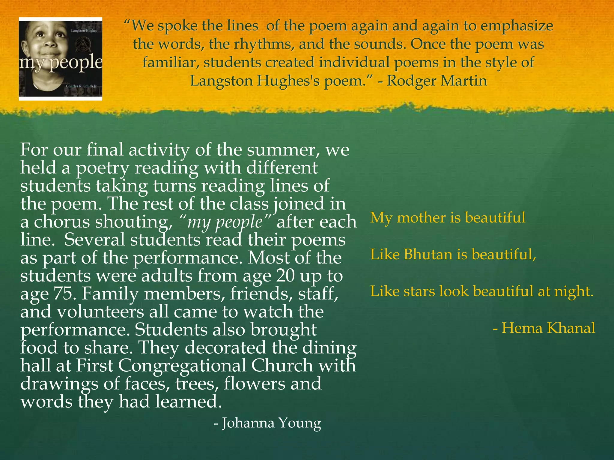 “We spoke the lines of the poem again and again to emphasize
              the words, the rhythms, and the sounds. Once the poem was
                familiar, students created individual poems in the style of
                       Langston Hughes's poem.” - Rodger Martin



For our final activity of the summer, we
held a poetry reading with different
students taking turns reading lines of
the poem. The rest of the class joined in
a chorus shouting, “my people” after each My mother is beautiful
line. Several students read their poems
as part of the performance. Most of the   Like Bhutan is beautiful,
students were adults from age 20 up to
age 75. Family members, friends, staff,   Like stars look beautiful at night.
and volunteers all came to watch the
performance. Students also brought                           - Hema Khanal
food to share. They decorated the dining
hall at First Congregational Church with
drawings of faces, trees, flowers and
words they had learned.
                          - Johanna Young
 