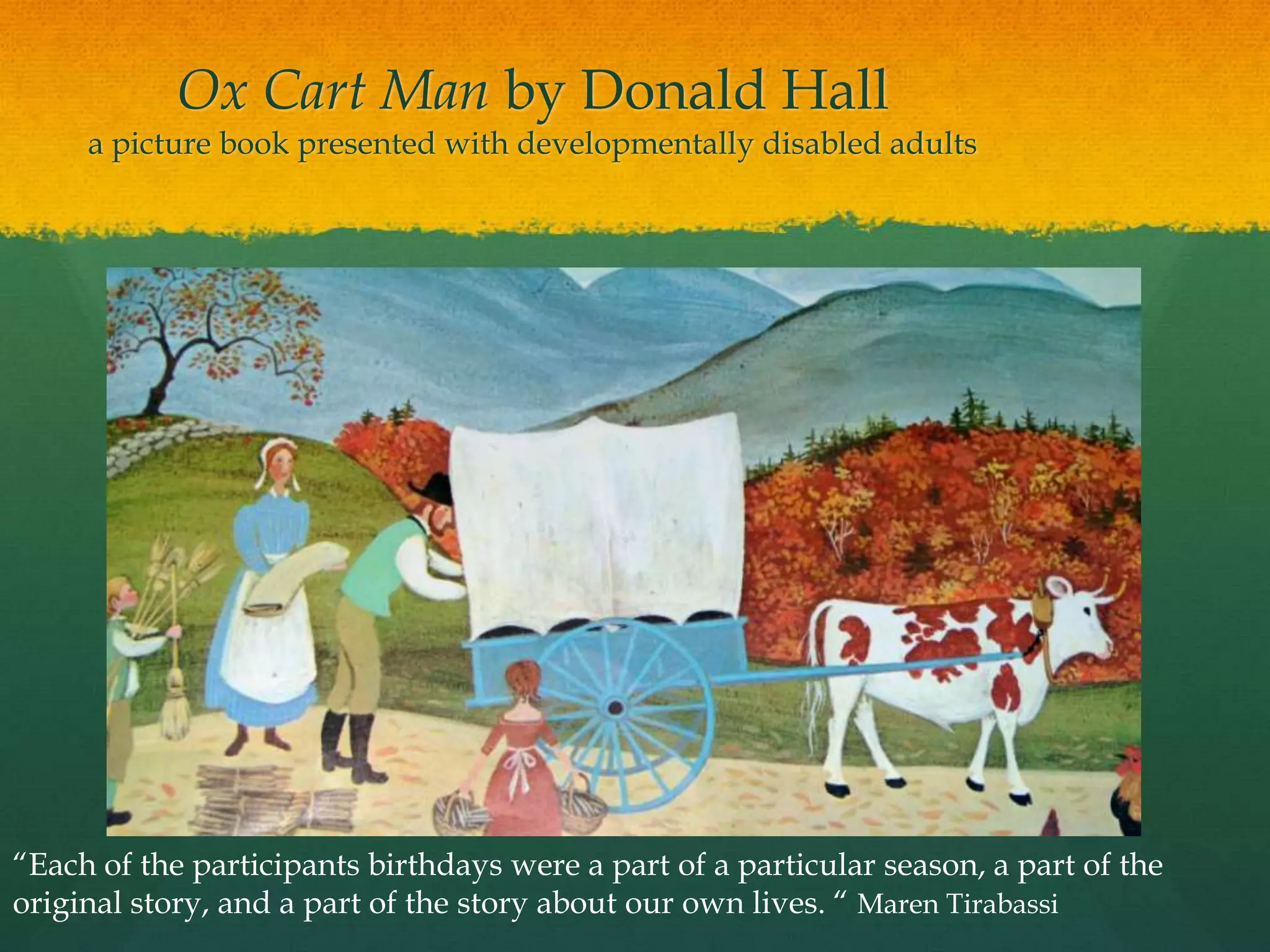 Ox Cart Man by Donald Hall
     a picture book presented with developmentally disabled adults




“Each of the participants birthdays were a part of a particular season, a part of the
original story, and a part of the story about our own lives. “ Maren Tirabassi
 