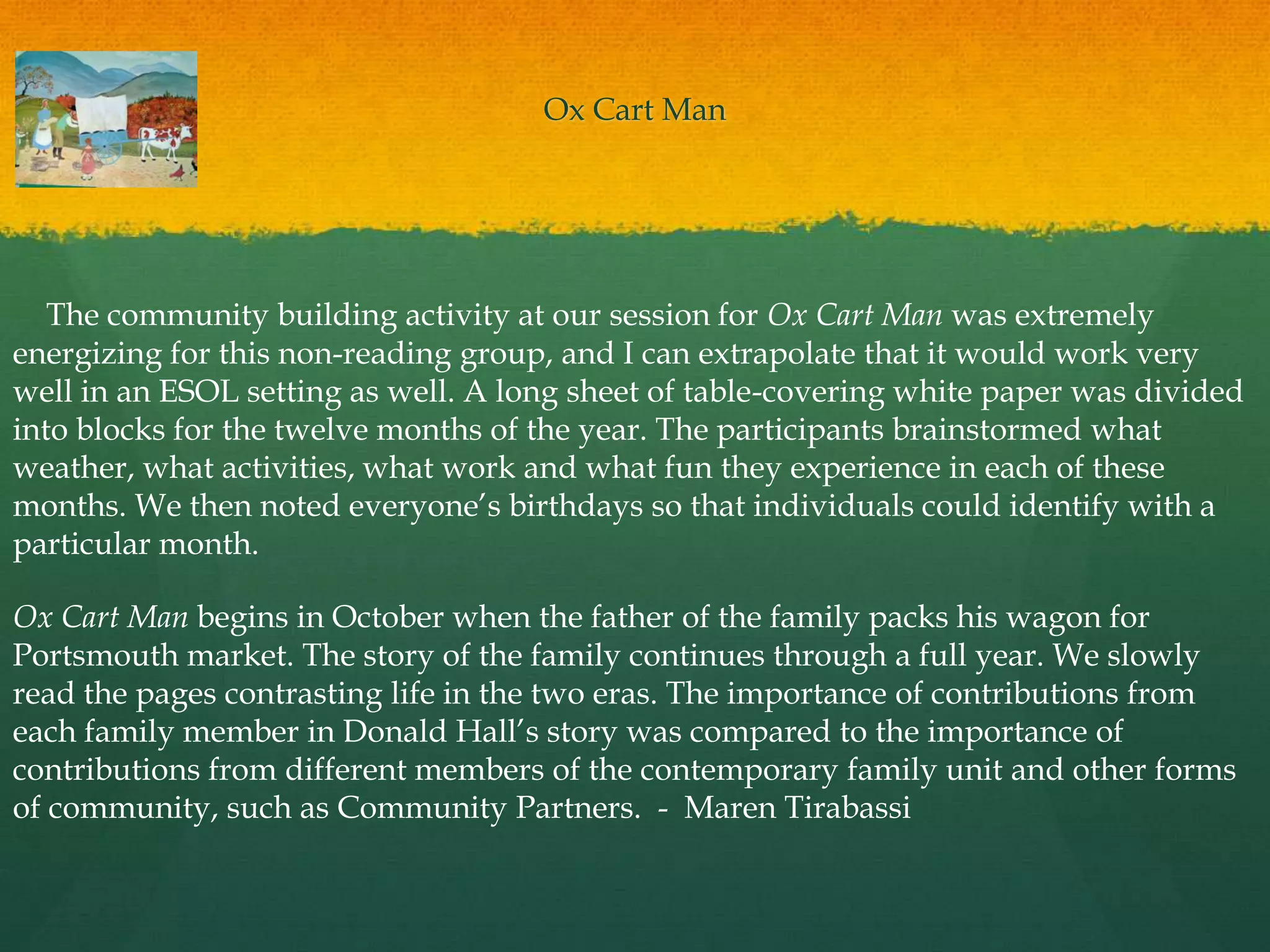 Ox Cart Man




   The community building activity at our session for Ox Cart Man was extremely
energizing for this non-reading group, and I can extrapolate that it would work very
well in an ESOL setting as well. A long sheet of table-covering white paper was divided
into blocks for the twelve months of the year. The participants brainstormed what
weather, what activities, what work and what fun they experience in each of these
months. We then noted everyone‟s birthdays so that individuals could identify with a
particular month.

Ox Cart Man begins in October when the father of the family packs his wagon for
Portsmouth market. The story of the family continues through a full year. We slowly
read the pages contrasting life in the two eras. The importance of contributions from
each family member in Donald Hall‟s story was compared to the importance of
contributions from different members of the contemporary family unit and other forms
of community, such as Community Partners. - Maren Tirabassi
 