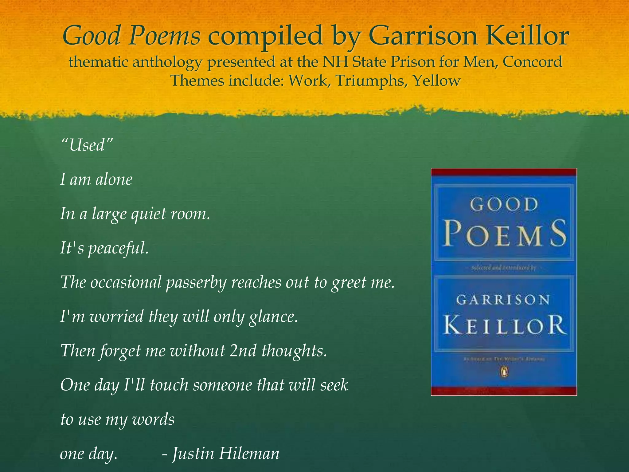 Good Poems compiled by Garrison Keillor
 thematic anthology presented at the NH State Prison for Men, Concord
               Themes include: Work, Triumphs, Yellow



“Used”
I am alone
In a large quiet room.
It's peaceful.
The occasional passerby reaches out to greet me.
I'm worried they will only glance.
Then forget me without 2nd thoughts.
One day I'll touch someone that will seek
to use my words
one day.         - Justin Hileman
 