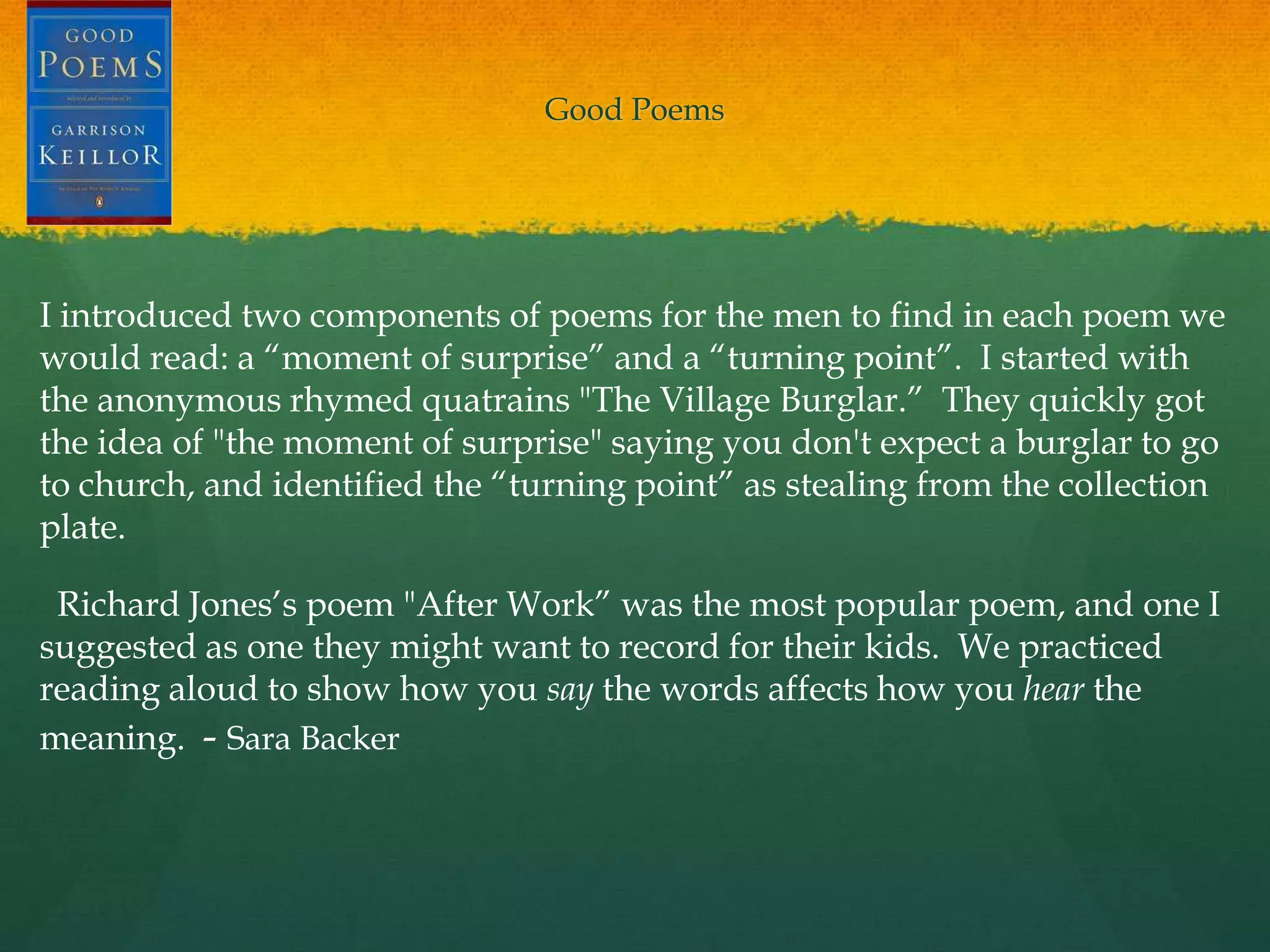 Good Poems




I introduced two components of poems for the men to find in each poem we
would read: a “moment of surprise” and a “turning point”. I started with
the anonymous rhymed quatrains "The Village Burglar.” They quickly got
the idea of "the moment of surprise" saying you don't expect a burglar to go
to church, and identified the “turning point” as stealing from the collection
plate.

 Richard Jones‟s poem "After Work” was the most popular poem, and one I
suggested as one they might want to record for their kids. We practiced
reading aloud to show how you say the words affects how you hear the
meaning. - Sara Backer
 