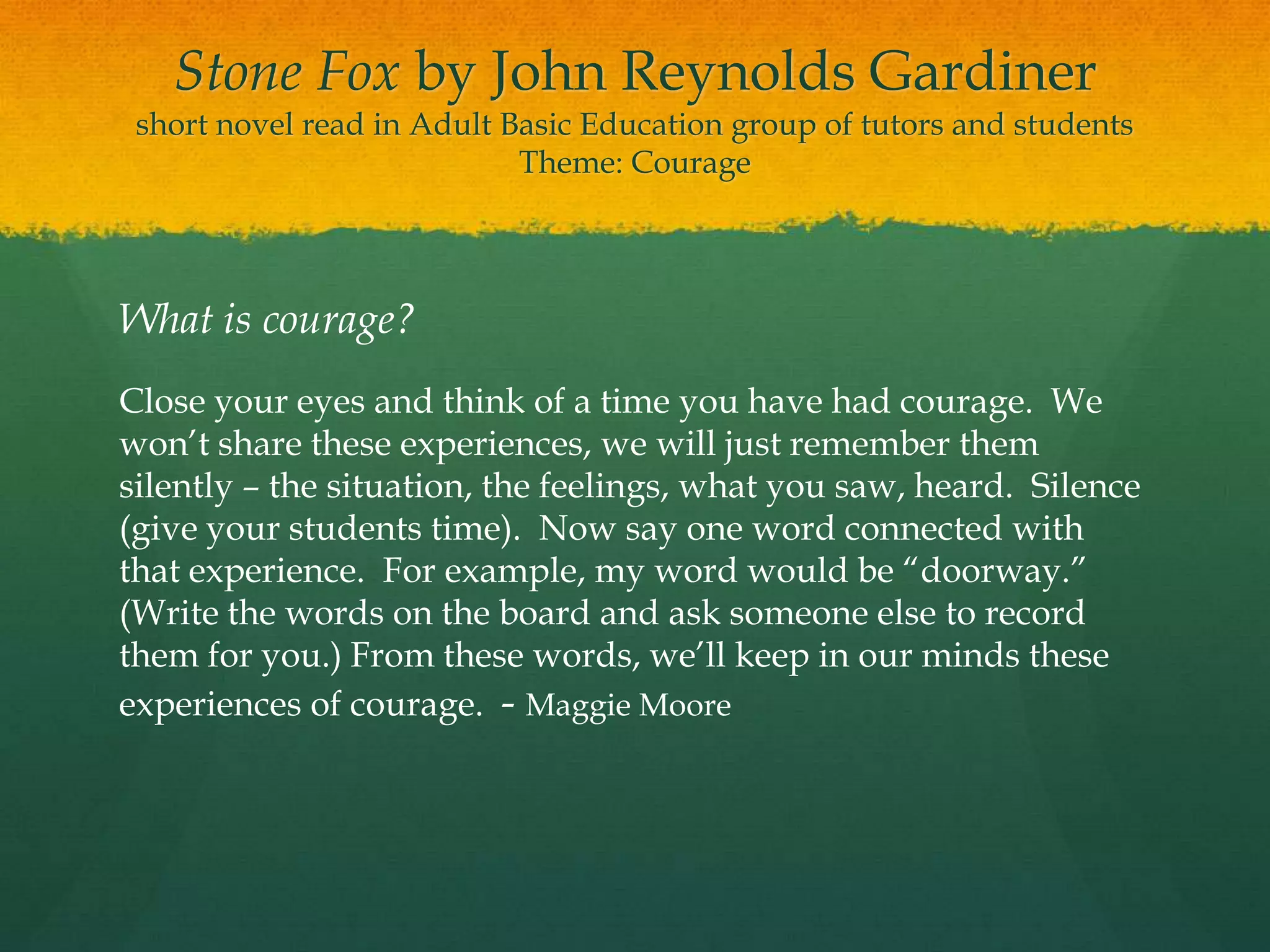 Stone Fox by John Reynolds Gardiner
 short novel read in Adult Basic Education group of tutors and students
                            Theme: Courage




What is courage?
Close your eyes and think of a time you have had courage. We
won‟t share these experiences, we will just remember them
silently – the situation, the feelings, what you saw, heard. Silence
(give your students time). Now say one word connected with
that experience. For example, my word would be “doorway.”
(Write the words on the board and ask someone else to record
them for you.) From these words, we‟ll keep in our minds these
experiences of courage. - Maggie Moore
 