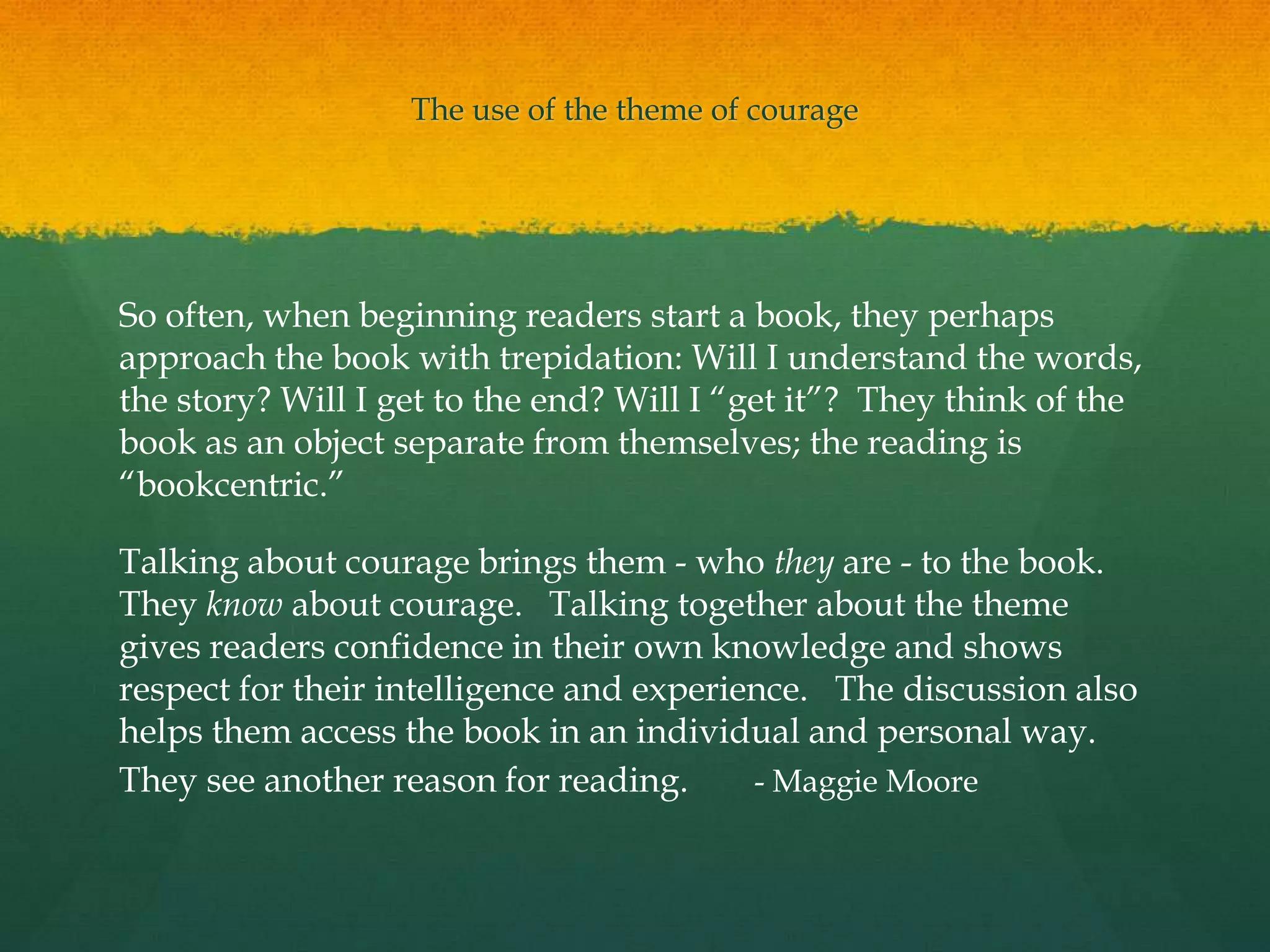 The use of the theme of courage




So often, when beginning readers start a book, they perhaps
approach the book with trepidation: Will I understand the words,
the story? Will I get to the end? Will I “get it”? They think of the
book as an object separate from themselves; the reading is
“bookcentric.”

Talking about courage brings them - who they are - to the book.
They know about courage. Talking together about the theme
gives readers confidence in their own knowledge and shows
respect for their intelligence and experience. The discussion also
helps them access the book in an individual and personal way.
They see another reason for reading.      - Maggie Moore
 