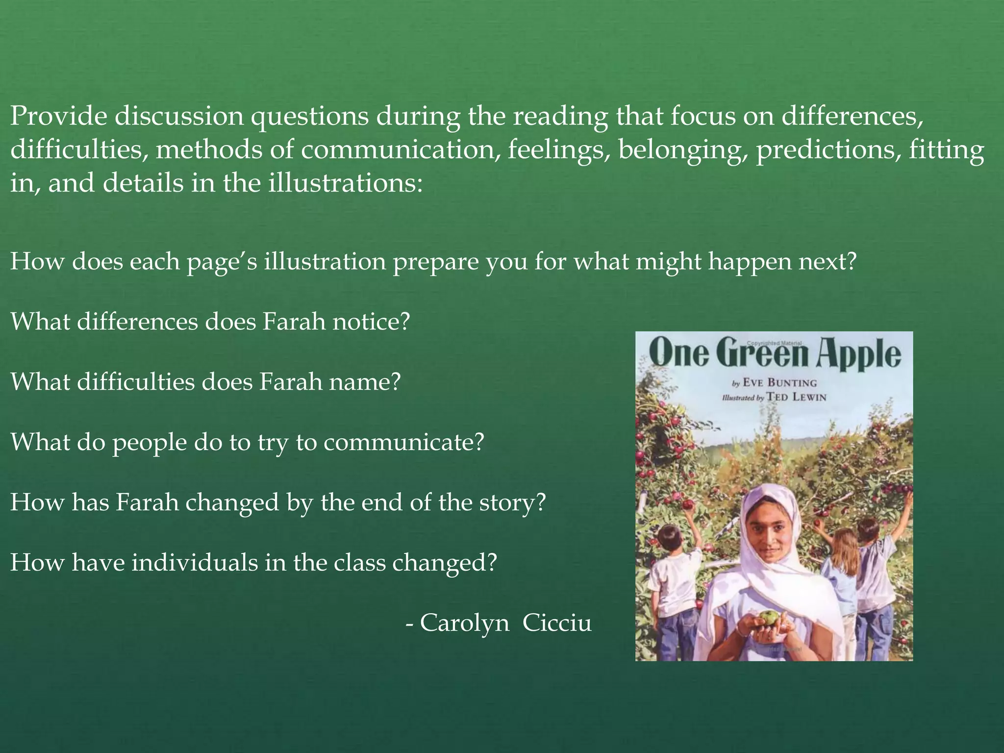 Provide discussion questions during the reading that focus on differences,
difficulties, methods of communication, feelings, belonging, predictions, fitting
in, and details in the illustrations:

How does each page‟s illustration prepare you for what might happen next?

What differences does Farah notice?

What difficulties does Farah name?

What do people do to try to communicate?

How has Farah changed by the end of the story?

How have individuals in the class changed?

                                     - Carolyn Cicciu
 