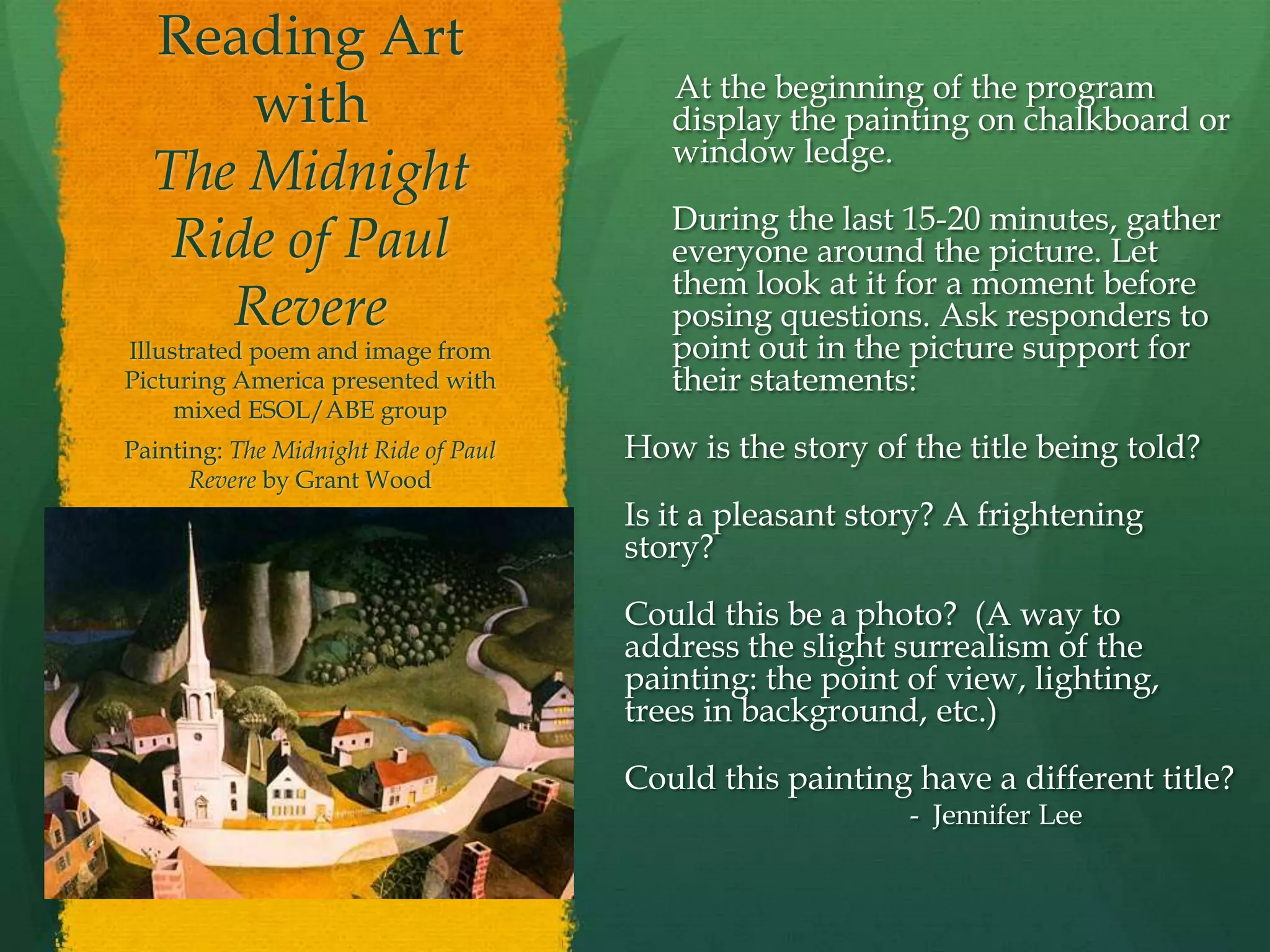 Reading Art
                                         At the beginning of the program
      with                               display the painting on chalkboard or
                                         window ledge.
  The Midnight
                                         During the last 15-20 minutes, gather
   Ride of Paul                          everyone around the picture. Let
                                         them look at it for a moment before
     Revere                              posing questions. Ask responders to
Illustrated poem and image from          point out in the picture support for
Picturing America presented with         their statements:
     mixed ESOL/ABE group
Painting: The Midnight Ride of Paul   How is the story of the title being told?
      Revere by Grant Wood
                                      Is it a pleasant story? A frightening
                                      story?

                                      Could this be a photo? (A way to
                                      address the slight surrealism of the
                                      painting: the point of view, lighting,
                                      trees in background, etc.)

                                      Could this painting have a different title?
                                                          - Jennifer Lee
 