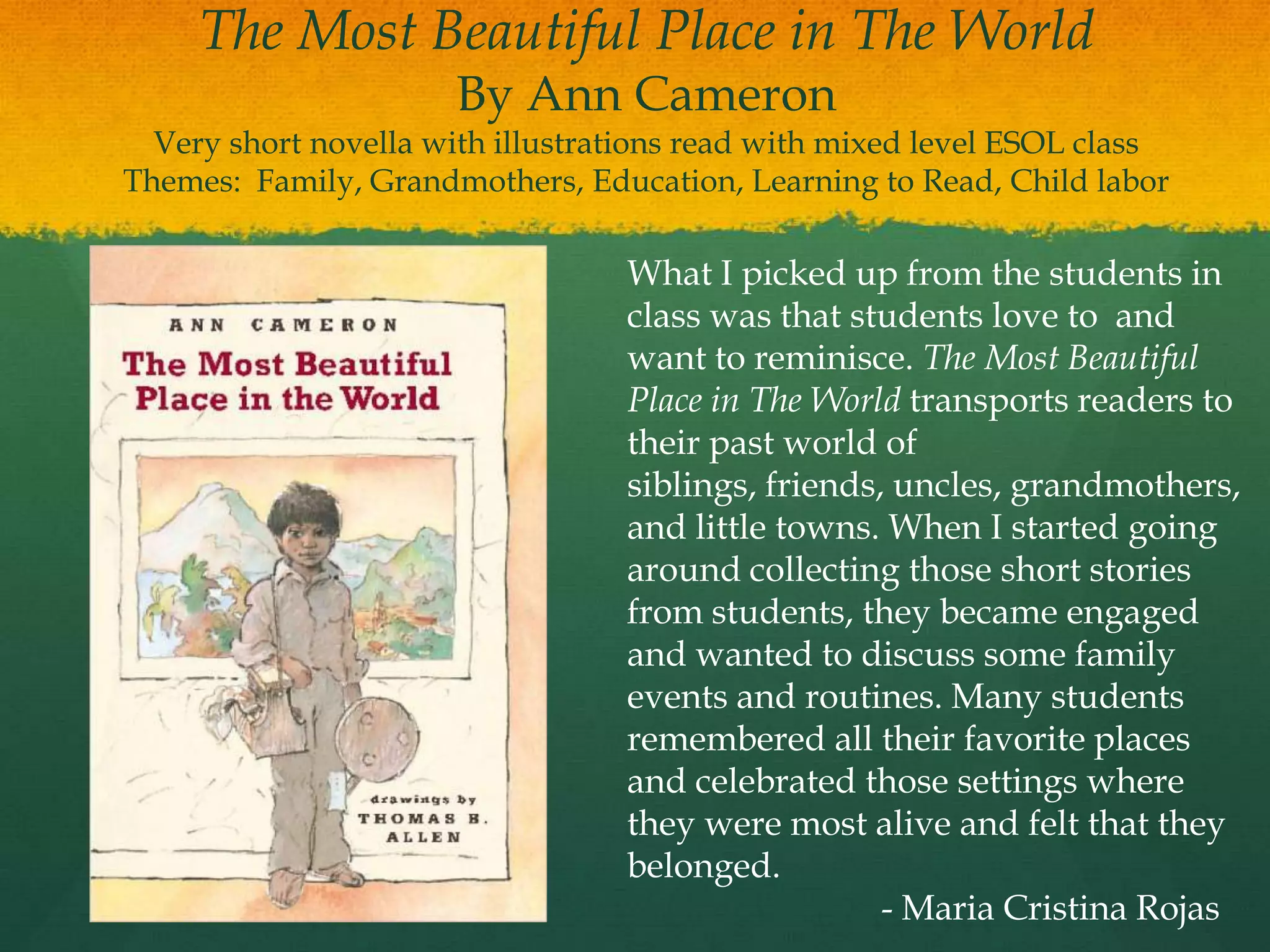 The Most Beautiful Place in The World
                      By Ann Cameron
  Very short novella with illustrations read with mixed level ESOL class
Themes: Family, Grandmothers, Education, Learning to Read, Child labor

                                  What I picked up from the students in
                                  class was that students love to and
                                  want to reminisce. The Most Beautiful
                                  Place in The World transports readers to
                                  their past world of
                                  siblings, friends, uncles, grandmothers,
                                  and little towns. When I started going
                                  around collecting those short stories
                                  from students, they became engaged
                                  and wanted to discuss some family
                                  events and routines. Many students
                                  remembered all their favorite places
                                  and celebrated those settings where
                                  they were most alive and felt that they
                                  belonged.
                                                    - Maria Cristina Rojas
 