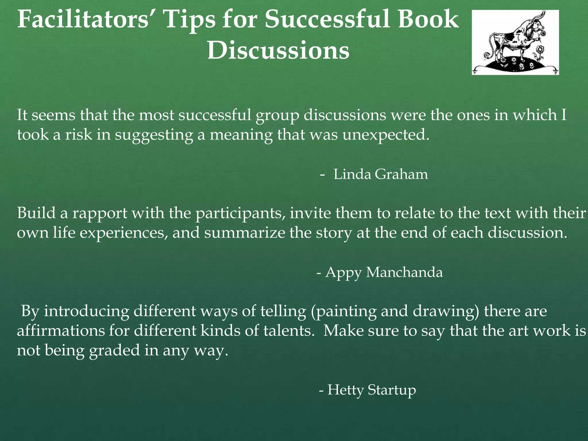 Facilitators’ Tips for Successful Book
                 Discussions

It seems that the most successful group discussions were the ones in which I
took a risk in suggesting a meaning that was unexpected.

                                            - Linda Graham

Build a rapport with the participants, invite them to relate to the text with their
own life experiences, and summarize the story at the end of each discussion.

                                           - Appy Manchanda

By introducing different ways of telling (painting and drawing) there are
affirmations for different kinds of talents. Make sure to say that the art work is
not being graded in any way.

                                            - Hetty Startup
 