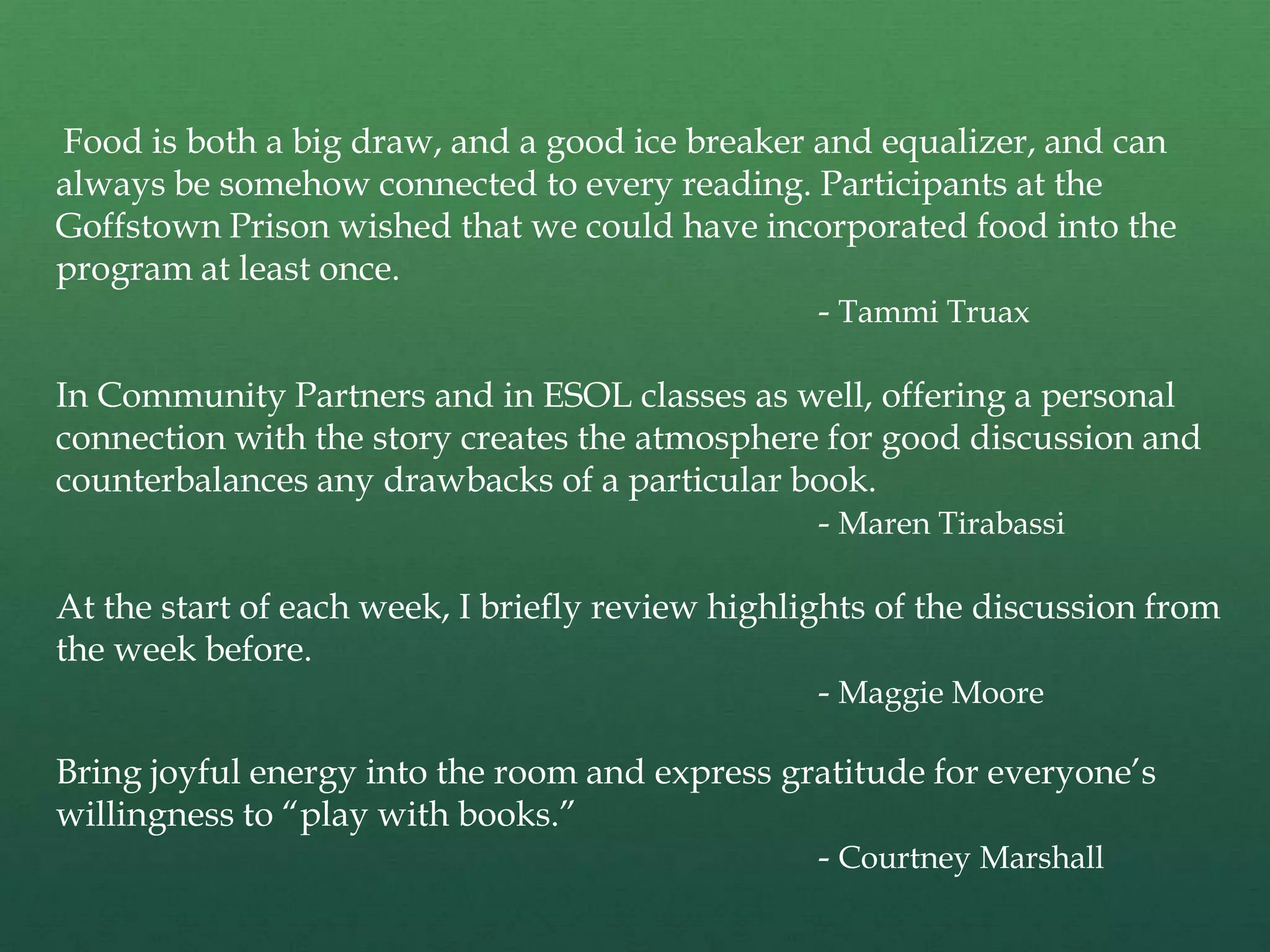 Food is both a big draw, and a good ice breaker and equalizer, and can
always be somehow connected to every reading. Participants at the
Goffstown Prison wished that we could have incorporated food into the
program at least once.
                                                - Tammi Truax

In Community Partners and in ESOL classes as well, offering a personal
connection with the story creates the atmosphere for good discussion and
counterbalances any drawbacks of a particular book.
                                                - Maren Tirabassi

At the start of each week, I briefly review highlights of the discussion from
the week before.
                                                   - Maggie Moore

Bring joyful energy into the room and express gratitude for everyone‟s
willingness to “play with books.”
                                                - Courtney Marshall
 