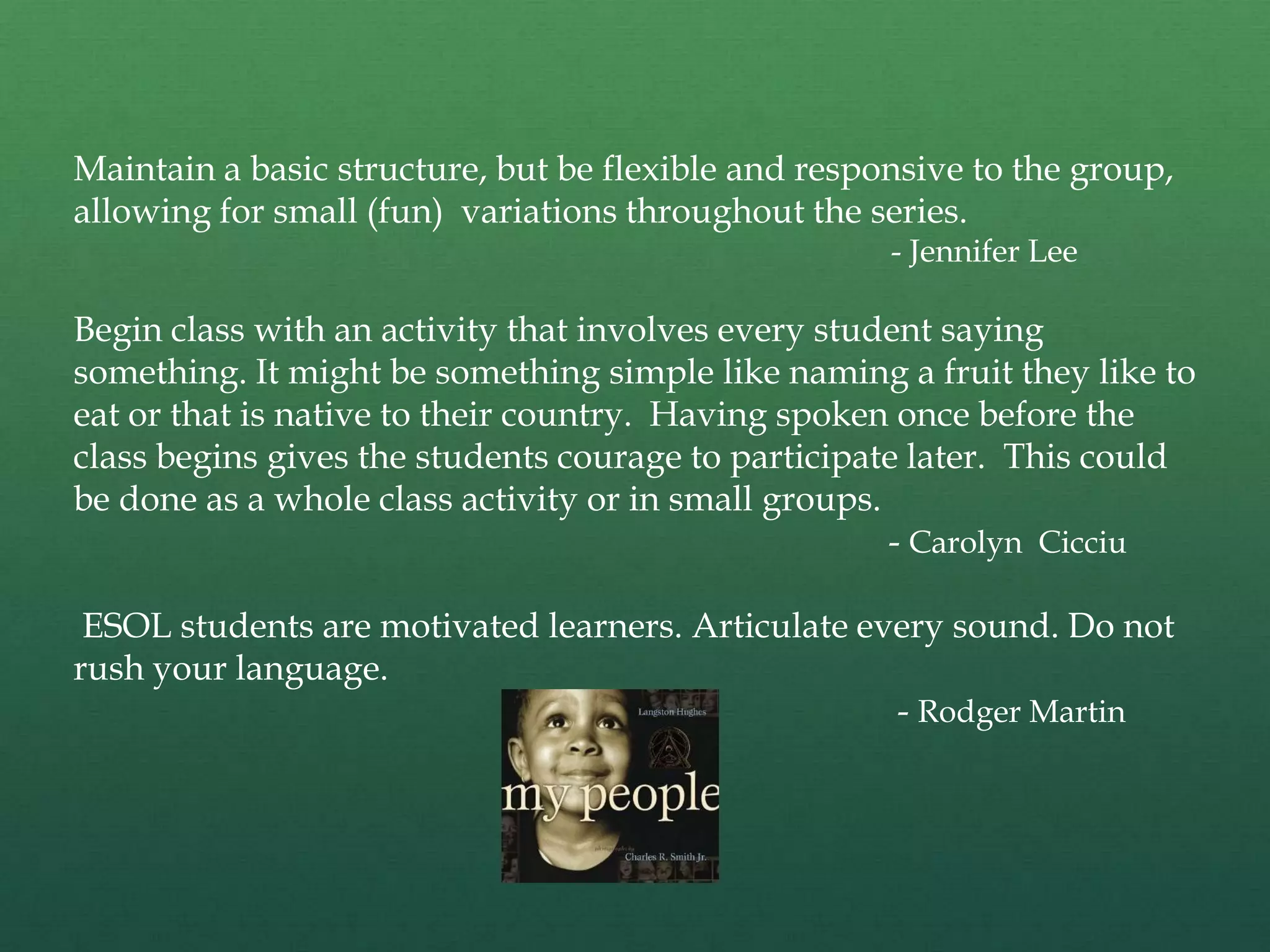 Maintain a basic structure, but be flexible and responsive to the group,
allowing for small (fun) variations throughout the series.
                                                     - Jennifer Lee

Begin class with an activity that involves every student saying
something. It might be something simple like naming a fruit they like to
eat or that is native to their country. Having spoken once before the
class begins gives the students courage to participate later. This could
be done as a whole class activity or in small groups.
                                                      - Carolyn Cicciu

 ESOL students are motivated learners. Articulate every sound. Do not
rush your language.
                                                    - Rodger Martin
 