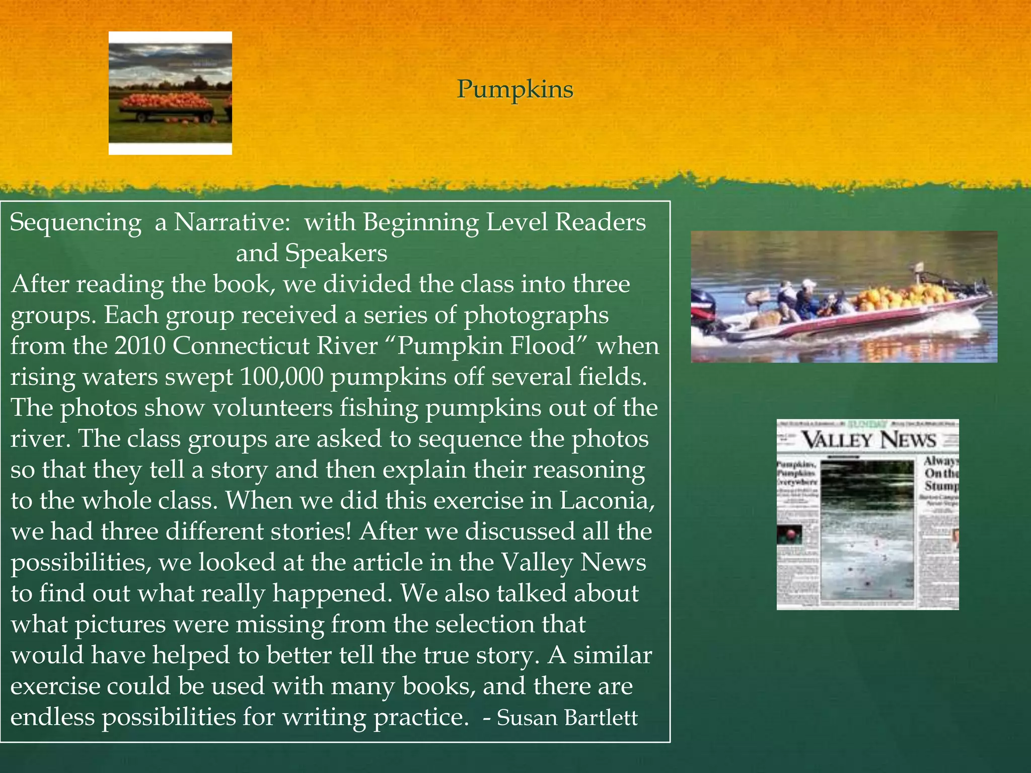 Pumpkins




Sequencing a Narrative: with Beginning Level Readers
                      and Speakers
After reading the book, we divided the class into three
groups. Each group received a series of photographs
from the 2010 Connecticut River “Pumpkin Flood” when
rising waters swept 100,000 pumpkins off several fields.
The photos show volunteers fishing pumpkins out of the
river. The class groups are asked to sequence the photos
so that they tell a story and then explain their reasoning
to the whole class. When we did this exercise in Laconia,
we had three different stories! After we discussed all the
possibilities, we looked at the article in the Valley News
to find out what really happened. We also talked about
what pictures were missing from the selection that
would have helped to better tell the true story. A similar
exercise could be used with many books, and there are
endless possibilities for writing practice. - Susan Bartlett
 