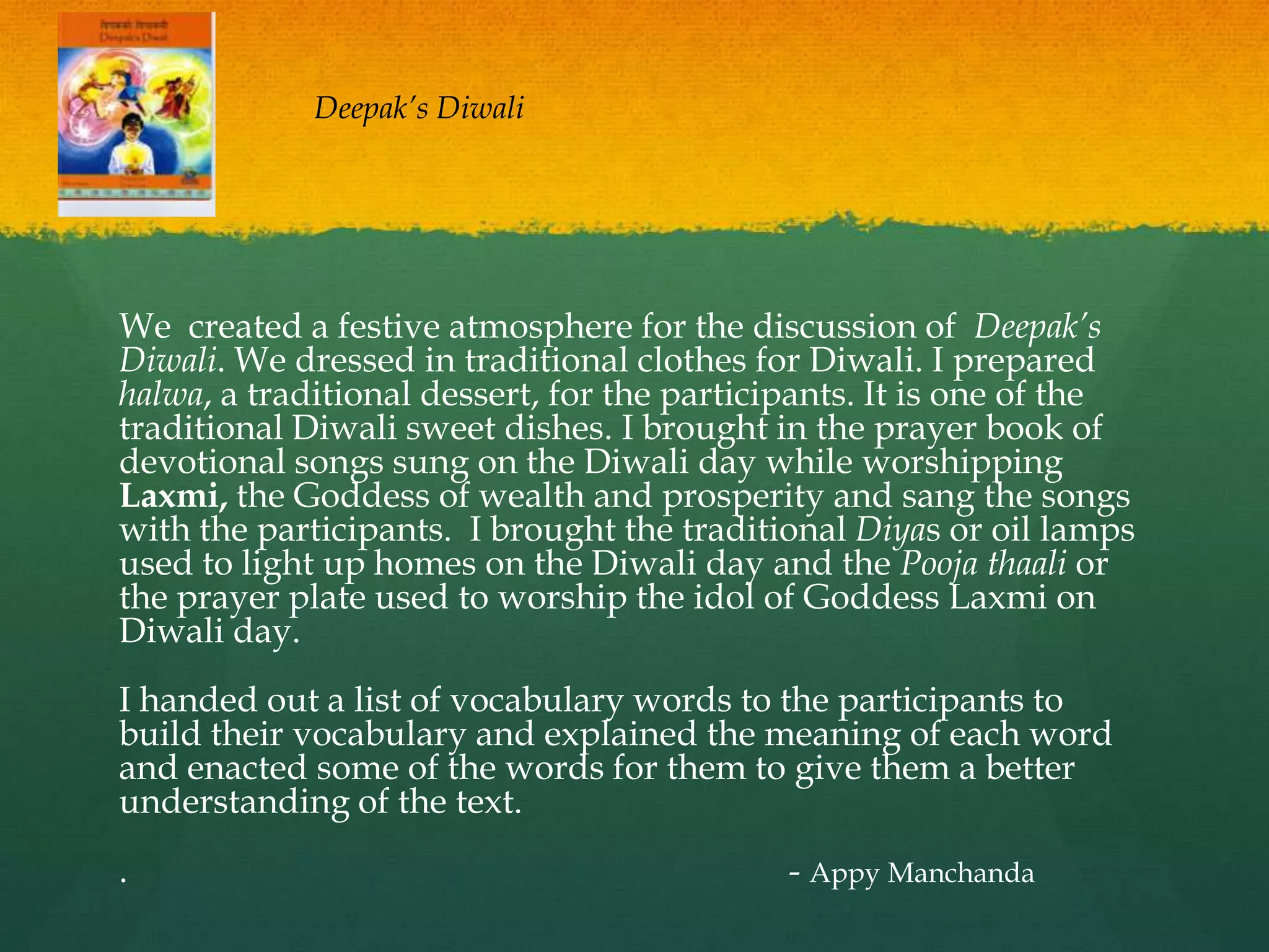 Deepak’s Diwali




We created a festive atmosphere for the discussion of Deepak’s
Diwali. We dressed in traditional clothes for Diwali. I prepared
halwa, a traditional dessert, for the participants. It is one of the
traditional Diwali sweet dishes. I brought in the prayer book of
devotional songs sung on the Diwali day while worshipping
Laxmi, the Goddess of wealth and prosperity and sang the songs
with the participants. I brought the traditional Diyas or oil lamps
used to light up homes on the Diwali day and the Pooja thaali or
the prayer plate used to worship the idol of Goddess Laxmi on
Diwali day.
I handed out a list of vocabulary words to the participants to
build their vocabulary and explained the meaning of each word
and enacted some of the words for them to give them a better
understanding of the text.
.                                           - Appy Manchanda
 