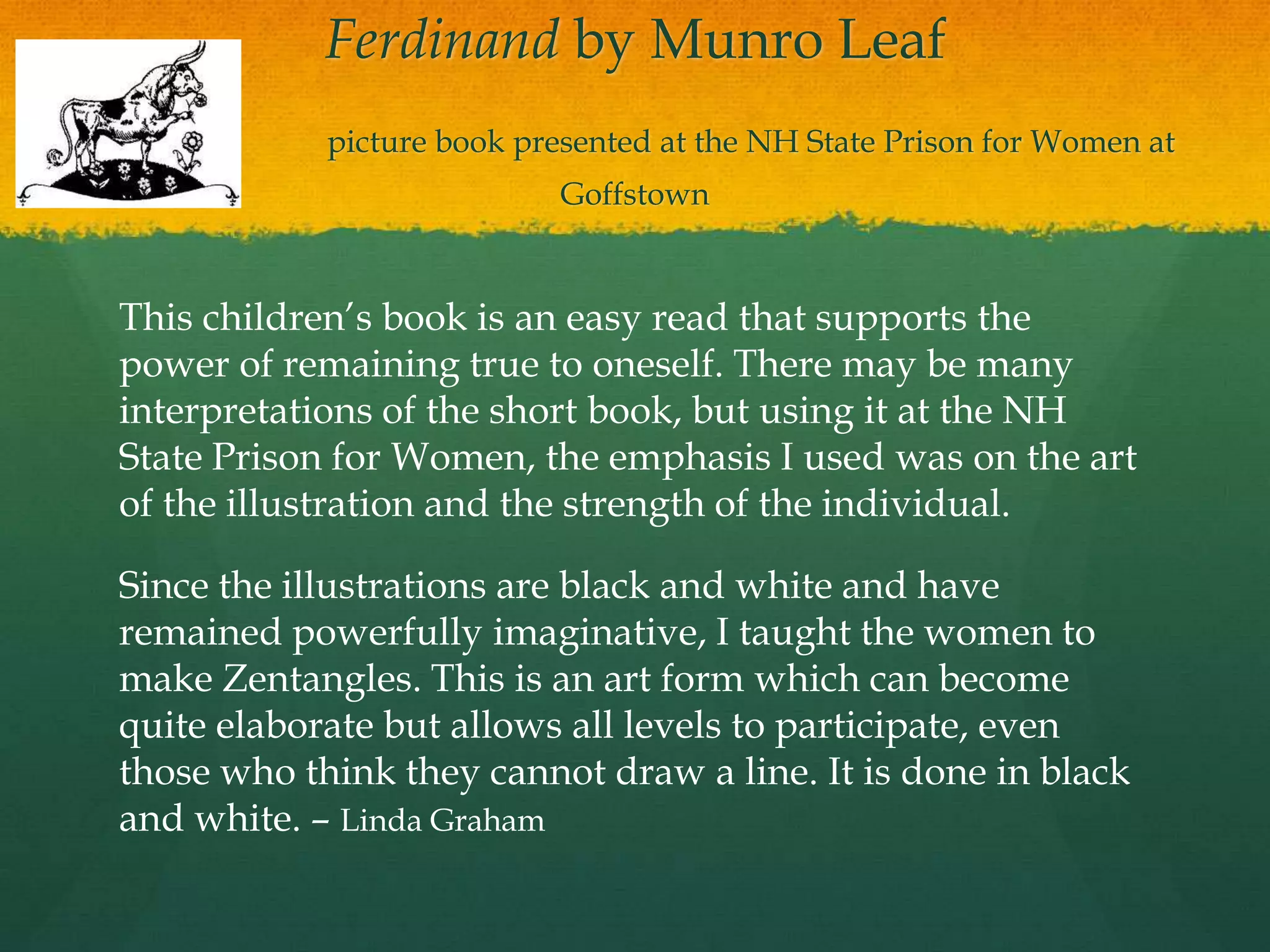 Ferdinand by Munro Leaf
            picture book presented at the NH State Prison for Women at
                           Goffstown


This children‟s book is an easy read that supports the
power of remaining true to oneself. There may be many
interpretations of the short book, but using it at the NH
State Prison for Women, the emphasis I used was on the art
of the illustration and the strength of the individual.

Since the illustrations are black and white and have
remained powerfully imaginative, I taught the women to
make Zentangles. This is an art form which can become
quite elaborate but allows all levels to participate, even
those who think they cannot draw a line. It is done in black
and white. – Linda Graham
 
