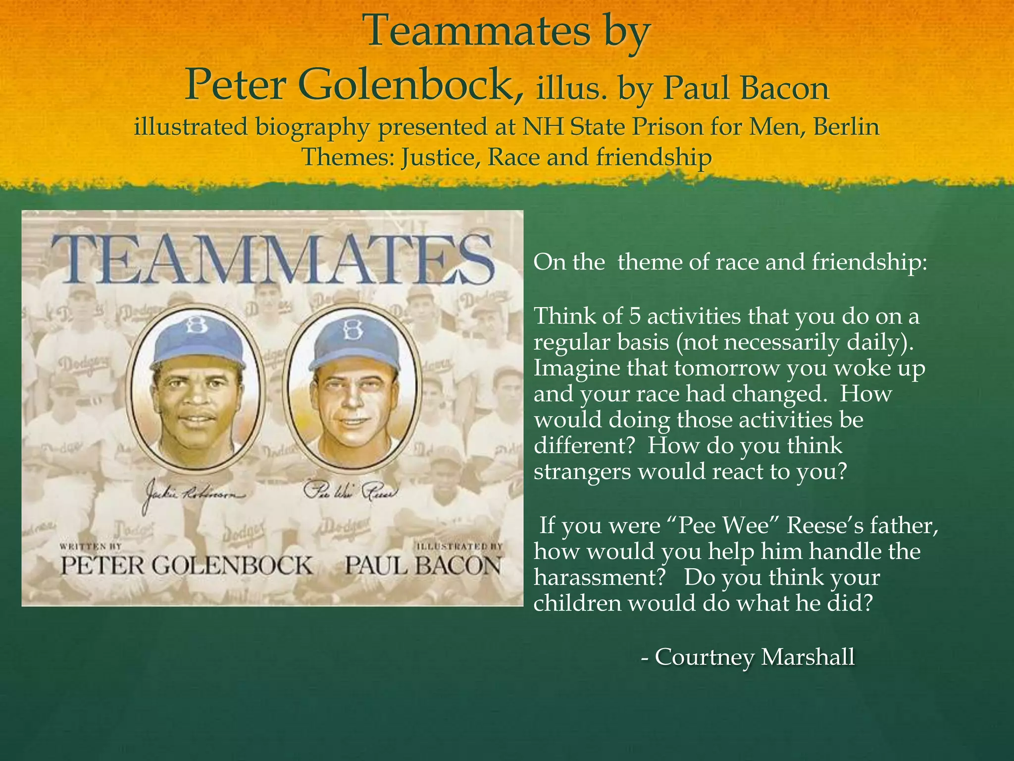Teammates by
    Peter Golenbock, illus. by Paul Bacon
illustrated biography presented at NH State Prison for Men, Berlin
                Themes: Justice, Race and friendship



                                   On the theme of race and friendship:

                                   Think of 5 activities that you do on a
                                   regular basis (not necessarily daily).
                                   Imagine that tomorrow you woke up
                                   and your race had changed. How
                                   would doing those activities be
                                   different? How do you think
                                   strangers would react to you?

                                    If you were “Pee Wee” Reese‟s father,
                                   how would you help him handle the
                                   harassment? Do you think your
                                   children would do what he did?

                                             - Courtney Marshall
 